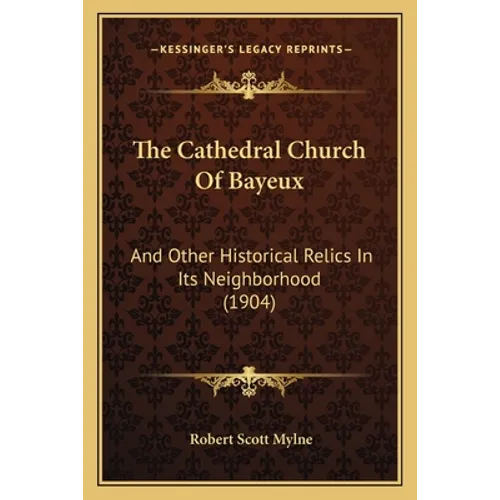 The Cathedral Church Of Bayeux: And Other Historical Relics In Its Neighborhood (1904)