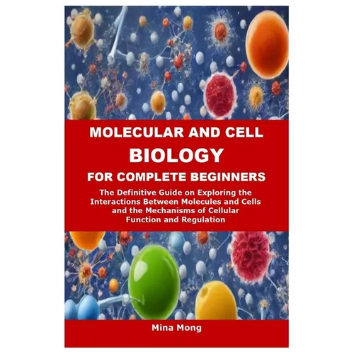 Molecular and Cell Biology for Complete Beginners: The Definitive Guide on Exploring the Interactions Between Molecules and Cells and the Mechanisms o
