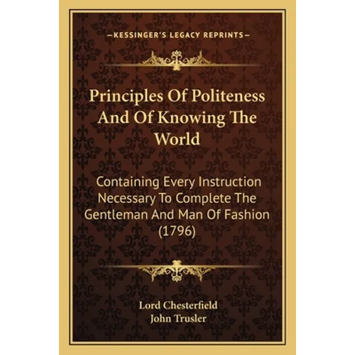 Principles Of Politeness And Of Knowing The World: Containing Every Instruction Necessary To Complete The Gentleman And Man Of Fashion (1796)