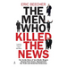 The Men Who Killed the News: The inside story of how media moguls abused their power, manipulated the truth and distorted democracy