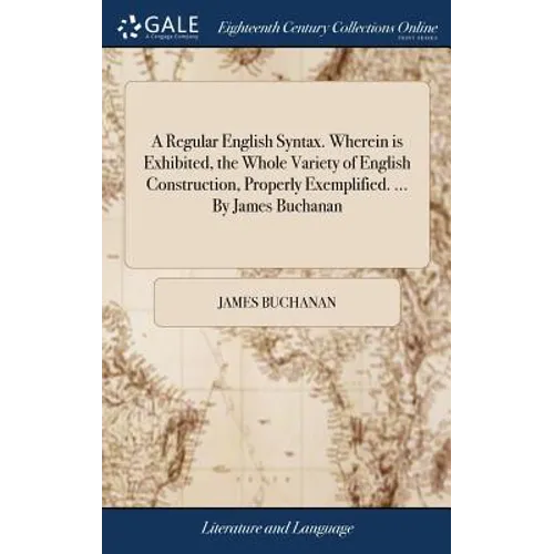 A Regular English Syntax. Wherein is Exhibited, the Whole Variety of English Construction, Properly Exemplified. ... By James Buchanan
