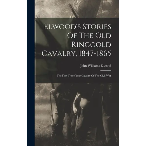 Elwood's Stories Of The Old Ringgold Cavalry, 1847-1865: The First Three Year Cavalry Of The Civil War