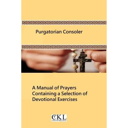 Purgatorian Consoler: A Manual of Prayers Containing a Selection of Devotional Exercises Originally For the Use of the Members of the Purgat