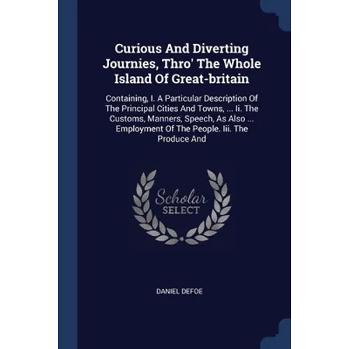 Curious And Diverting Journies, Thro' The Whole Island Of Great-britain: Containing, I. A Particular Description Of The Principal Cities And Towns, ..
