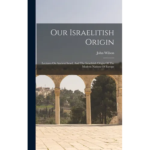 Our Israelitish Origin: Lectures On Ancient Israel, And The Israelitish Origin Of The Modern Nations Of Europe