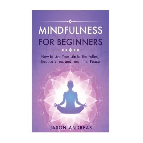 Mindfulness for Beginners: How to Live Your Life to the Fullest, Reduce Stress and Find Inner Peace
