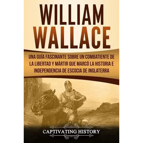William Wallace: Una guía fascinante sobre un combatiente de la libertad y mártir que marcó la historia e independencia de Escocia de I
