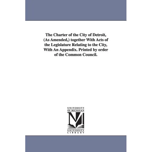 The Charter of the City of Detroit, (as Amended, ) Together with Acts of the Legislature Relating to the City, with an Appendix. Printed by Order of T