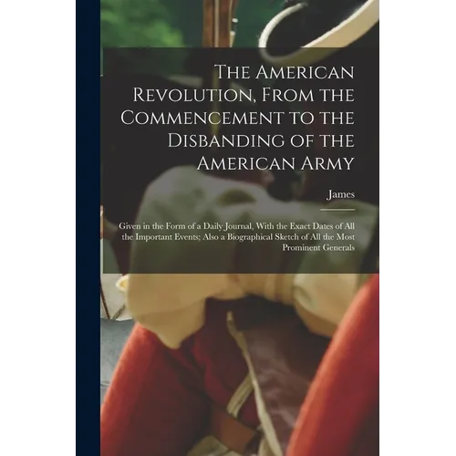 The American Revolution, From the Commencement to the Disbanding of the American Army: Given in the Form of a Daily Journal, With the Exact Dates of A