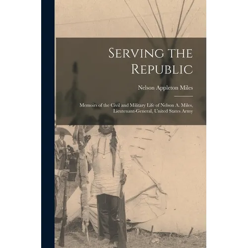 Serving the Republic: Memoirs of the Civil and Military Life of Nelson A. Miles, Lieutenant-General, United States Army