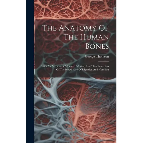 The Anatomy Of The Human Bones: With An Account Of Muscular Motion, And The Circulation Of The Blood: Also Of Digestion And Nutrition