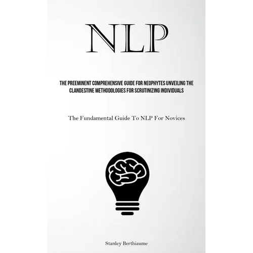 Nlp: The Preeminent Comprehensive Guide For Neophytes Unveiling The Clandestine Methodologies For Scrutinizing Individuals (The Fundamental Guide To N