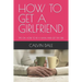 How to Get a Girlfriend: Tips on How to Be a Man and Get the Girl