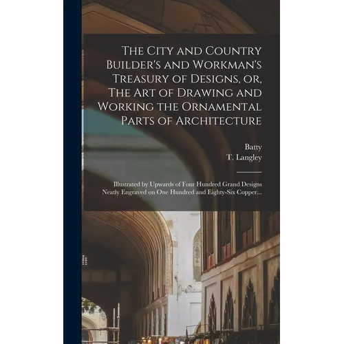 The City and Country Builder's and Workman's Treasury of Designs, or, The Art of Drawing and Working the Ornamental Parts of Architecture: Illustrated