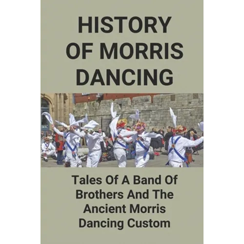 History Of Morris Dancing: Tales Of A Band Of Brothers And The Ancient Morris Dancing Custom: The Morris Tradition