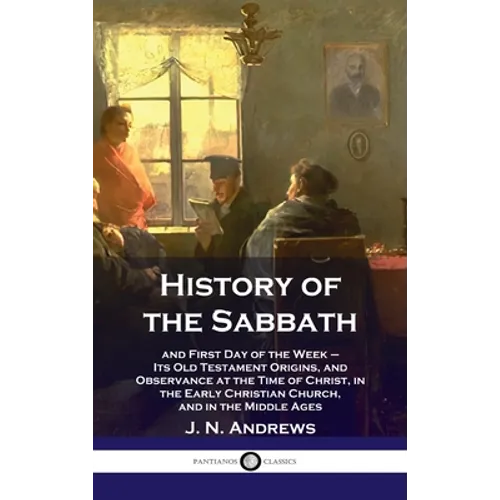 History of the Sabbath: and First Day of the Week - Its Old Testament Origins, and Observance at the Time of Christ, in the Early Christian Ch