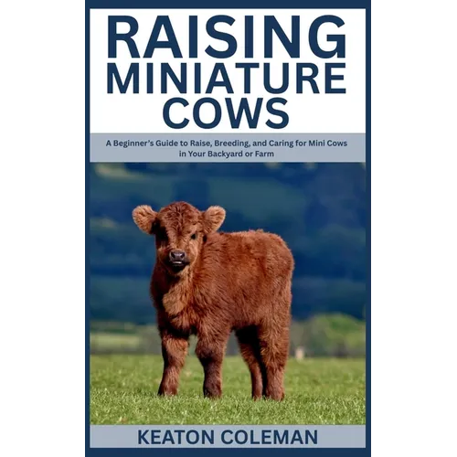 Raising Miniature Cows: A Beginner's Guide to Raise, Breeding, and Caring for Mini Cows in Your Backyard or Farm
