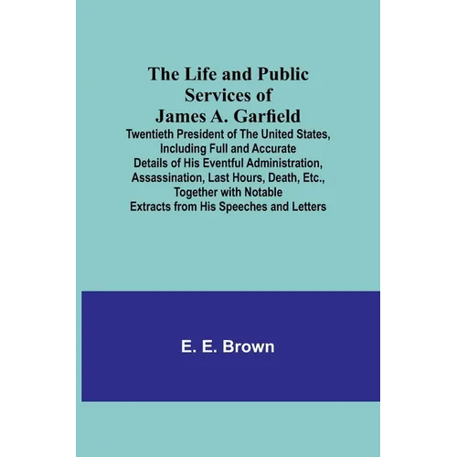 The Life and Public Services of James A. Garfield: Twentieth President of the United States, Including Full and Accurate Details of His Eventful Admin