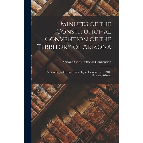 Minutes of the Constitutional Convention of the Territory of Arizona: Session Began On the Tenth Day of October, A.D. 1910. Phoenix, Arizona
