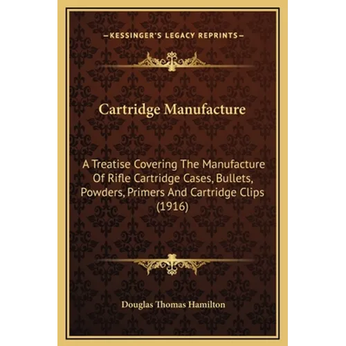 Cartridge Manufacture: A Treatise Covering The Manufacture Of Rifle Cartridge Cases, Bullets, Powders, Primers And Cartridge Clips (1916)