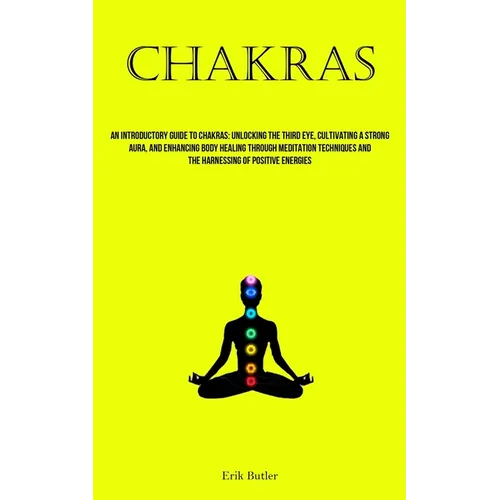 Chakras: An Introductory Guide To Chakras: Unlocking The Third Eye, Cultivating A Strong Aura, And Enhancing Body Healing Through Meditation Technique