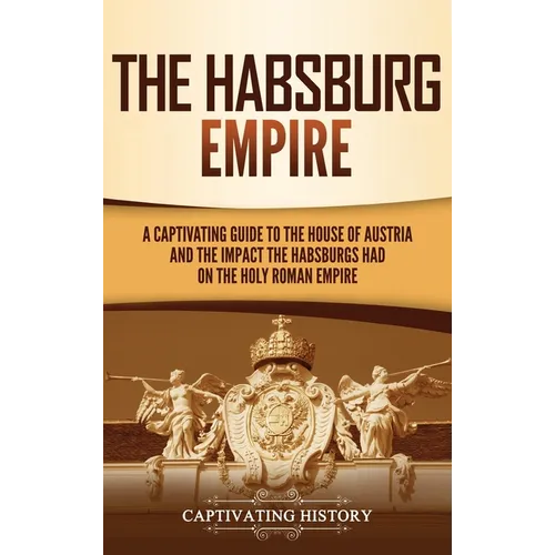The Habsburg Empire: A Captivating Guide to the House of Austria and the Impact the Habsburgs Had on the Holy Roman Empire