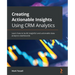 Creating Actionable Insights Using CRM Analytics: Learn how to build insightful and actionable data analytics dashboards