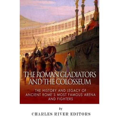 The Roman Gladiators and the Colosseum: The History and Legacy of Ancient Rome's Most Famous Arena and Fighters