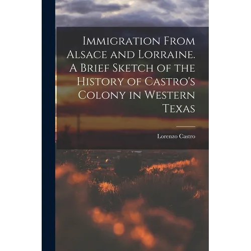 Immigration From Alsace and Lorraine. A Brief Sketch of the History of Castro's Colony in Western Texas
