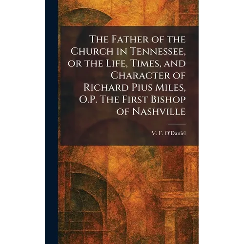 The Father of the Church in Tennessee, or the Life, Times, and Character of Richard Pius Miles, O.P. The First Bishop of Nashville