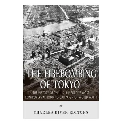 The Firebombing of Tokyo: The History of the U.S. Air Force's Most Controversial Bombing Campaign of World War II