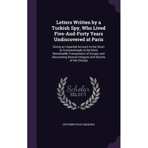 Letters Written by a Turkish Spy, Who Lived Five-And-Forty Years Undiscovered at Paris: Giving an Impartial Account to the Divan at Constantinople of