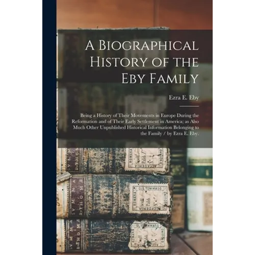 A Biographical History of the Eby Family: Being a History of Their Movements in Europe During the Reformation and of Their Early Settlement in America