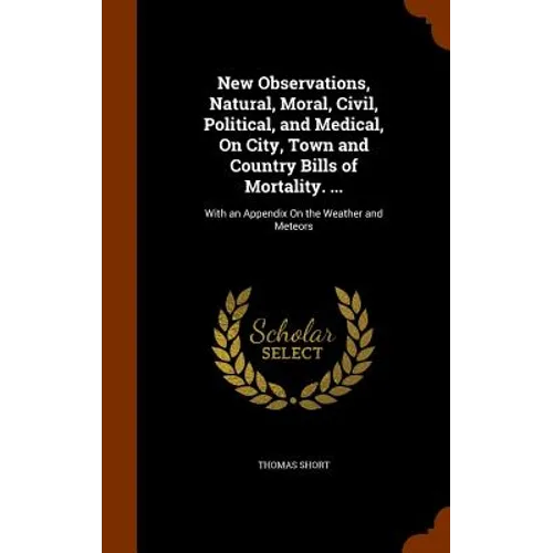 New Observations, Natural, Moral, Civil, Political, and Medical, On City, Town and Country Bills of Mortality. ...: With an Appendix On the Weather an