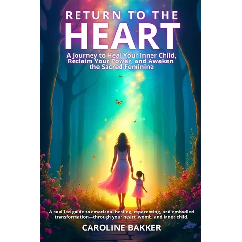 Return to the Heart - A Journey to Heal Your Inner Child, Reclaim Your Power, and Awaken the Sacred Feminine: A soul-led guide to emotional healing, r