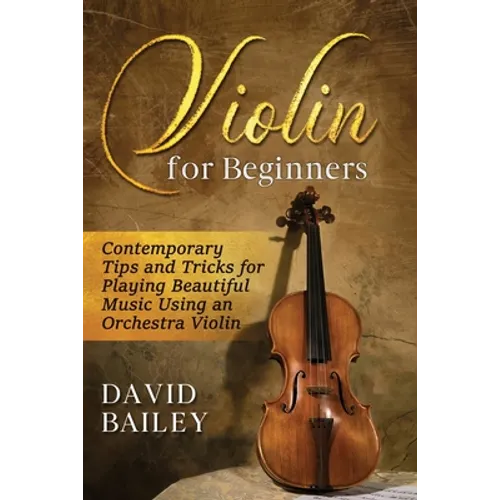 Violin for Beginners: Contemporary Tips and Tricks for Playing Beautiful Music Using an Orchestra Violin