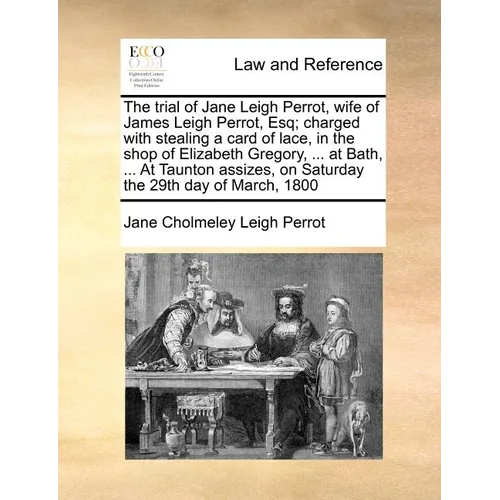 The Trial of Jane Leigh Perrot, Wife of James Leigh Perrot, Esq; Charged with Stealing a Card of Lace, in the Shop of Elizabeth Gregory, ... at Bath,