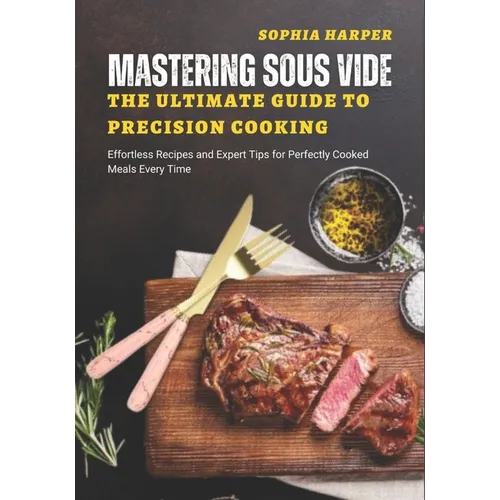 Mastering Sous Vide The Ultimate Guide to Precision Cooking: Effortless Recipes and Expert Tips for Perfectly Cooked Meals Every Time