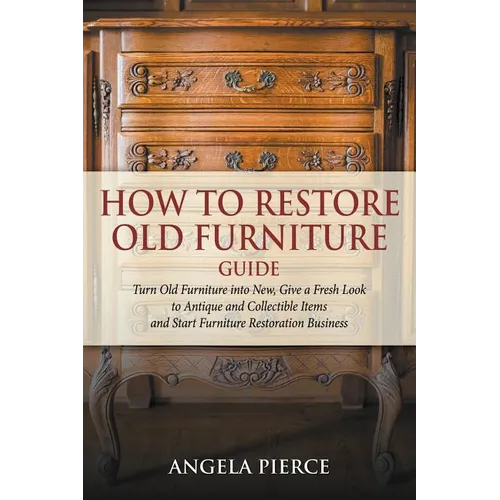 How to Restore Old Furniture Guide: Turn Old Furniture into New, Give a Fresh Look to Antique and Collectible Items and Start Furniture Restoration Bu