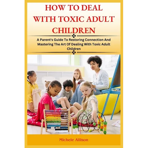 How to Deal with Toxic Adult Children: A Parent's Guide To Restoring Connection and Mastering The Art Of Dealing With Toxic Adult Children