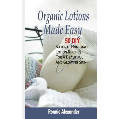 Organic Lotions Made Easy: 50 DIY Natural Homemade Lotion Recipes For A Beautiful And Glowing Skin
