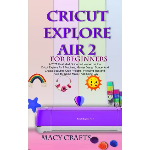 Cricut Explore Air 2 for Beginners: A 2021 Illustrated Guide on How to Use the Cricut Explore Air 2 Machine, Master Design Space, And Create Beautiful