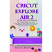 Cricut Explore Air 2 for Beginners: A 2021 Illustrated Guide on How to Use the Cricut Explore Air 2 Machine, Master Design Space, And Create Beautiful