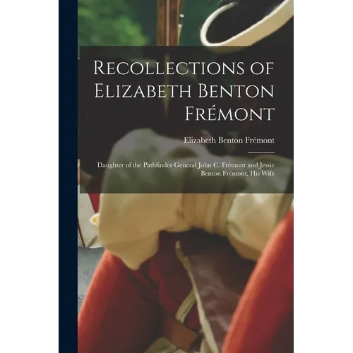 Recollections of Elizabeth Benton Frémont: Daughter of the Pathfinder General John C. Frémont and Jessie Benton Frémont, His Wife