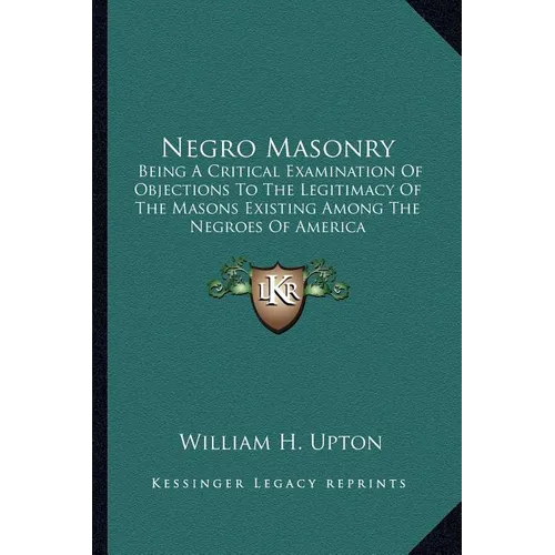 Negro Masonry: Being A Critical Examination Of Objections To The Legitimacy Of The Masons Existing Among The Negroes Of America