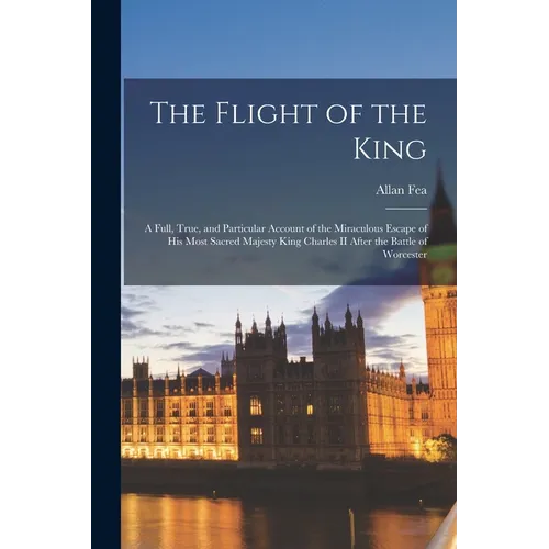 The Flight of the King: a Full, True, and Particular Account of the Miraculous Escape of His Most Sacred Majesty King Charles II After the Bat