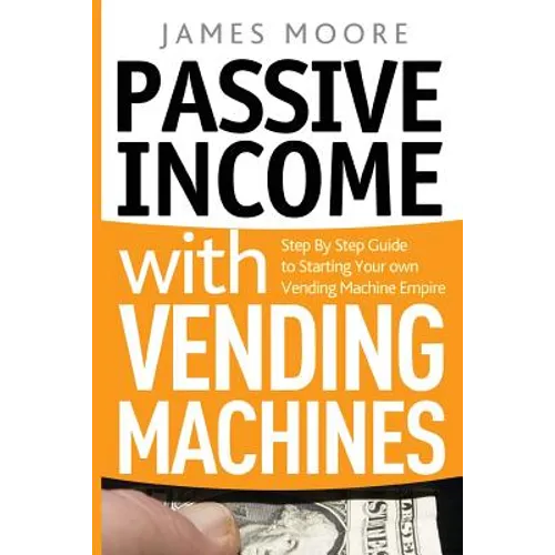 Passive Income with Vending Machines: Step By Step Guide to Starting Your own Vending Machine Empire