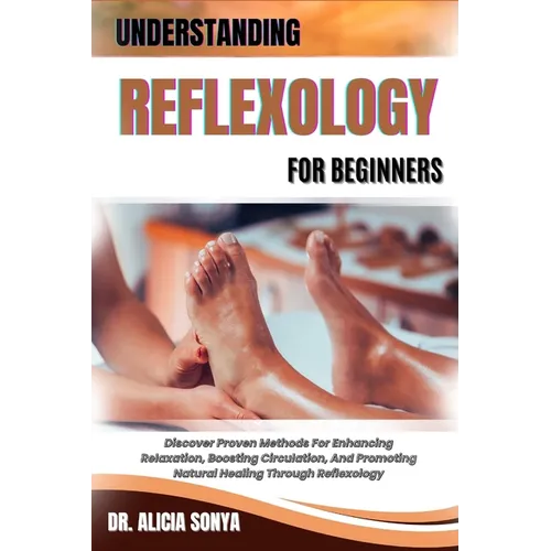 Understanding Reflexology for Beginners: Discover Proven Methods For Enhancing Relaxation, Boosting Circulation, And Promoting Natural Healing Through