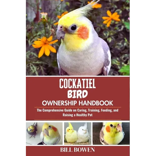 Cockatiel Bird Ownership Handbook: The Comprehensive Guide on Caring, Training, Feeding, and Raising a Healthy Pet