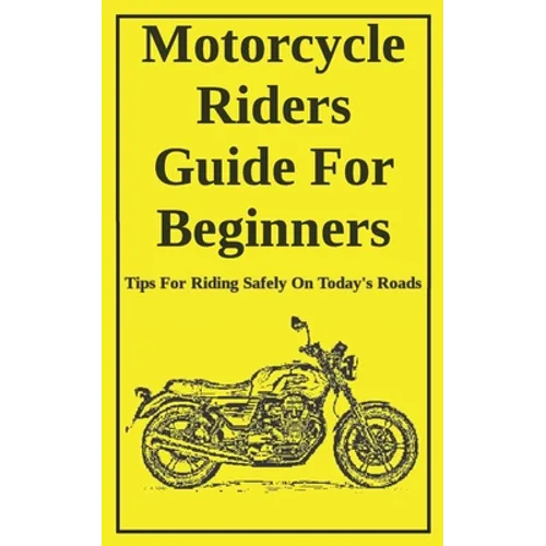 Motorcycle Riders Guide For Beginners: To Help You Ride Safely On Today's Roads